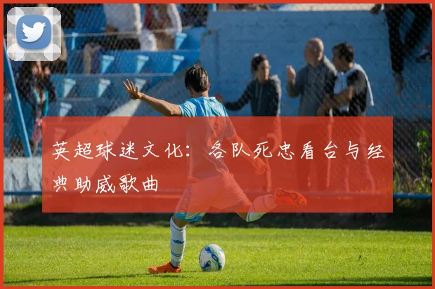 英超球迷文化：各队死忠看台与经典助威歌曲