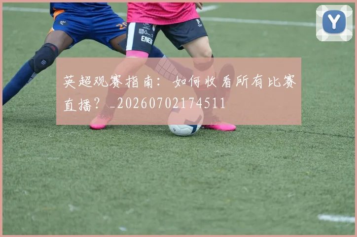 英超观赛指南：如何收看所有比赛直播？_20260702174511