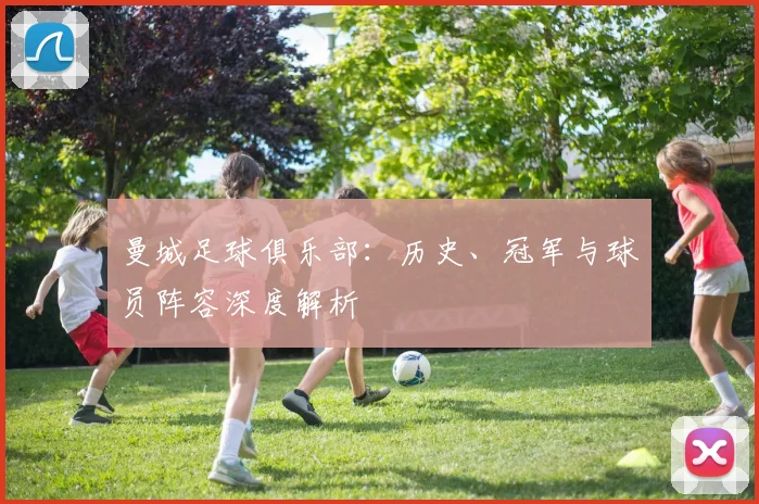 曼城足球俱乐部：历史、冠军与球员阵容深度解析